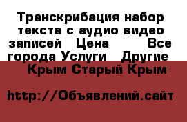 Транскрибация/набор текста с аудио,видео записей › Цена ­ 15 - Все города Услуги » Другие   . Крым,Старый Крым